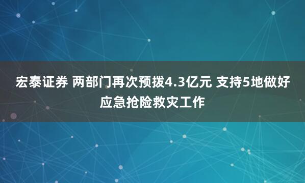 宏泰证券 两部门再次预拨4.3亿元 支持5地做好应急抢险救灾工作