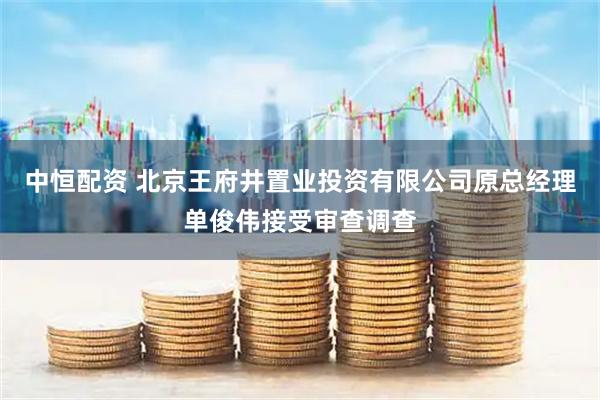 中恒配资 北京王府井置业投资有限公司原总经理单俊伟接受审查调查