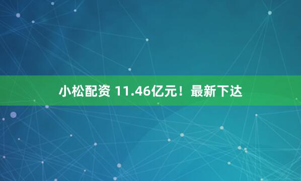 小松配资 11.46亿元！最新下达
