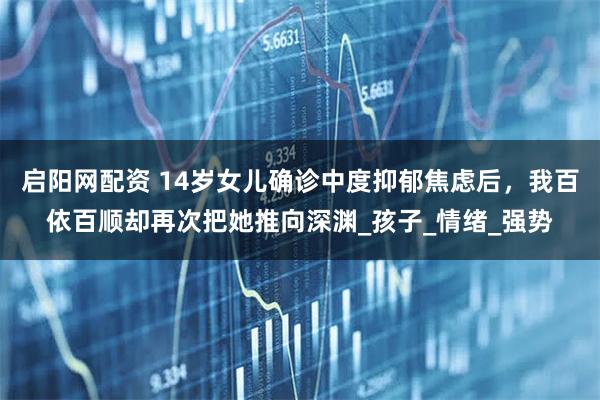 启阳网配资 14岁女儿确诊中度抑郁焦虑后，我百依百顺却再次把她推向深渊_孩子_情绪_强势