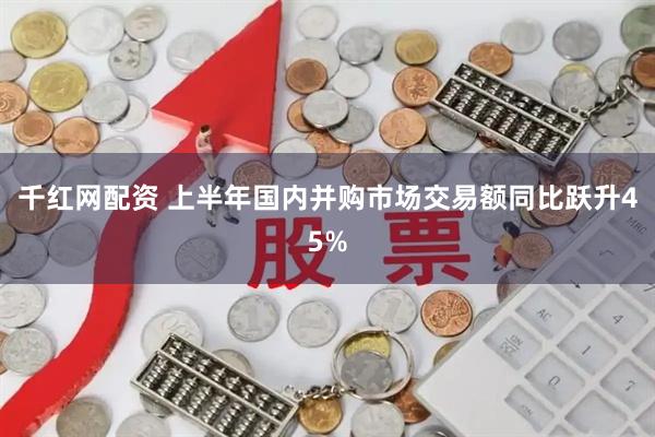 千红网配资 上半年国内并购市场交易额同比跃升45%