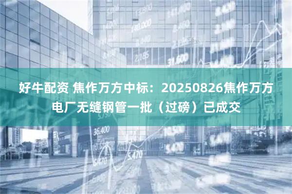 好牛配资 焦作万方中标：20250826焦作万方电厂无缝钢管一批（过磅）已成交