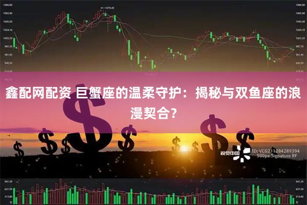 鑫配网配资 巨蟹座的温柔守护：揭秘与双鱼座的浪漫契合？