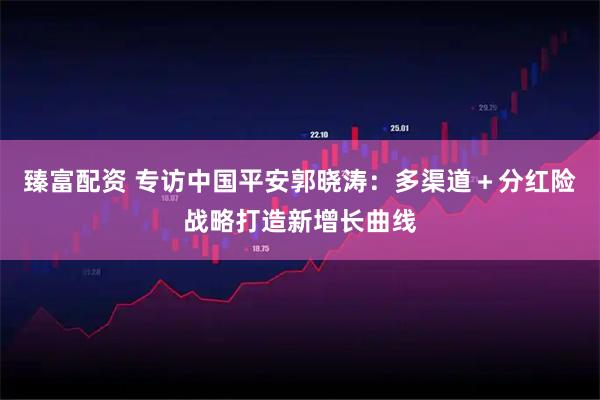 臻富配资 专访中国平安郭晓涛：多渠道＋分红险战略打造新增长曲线