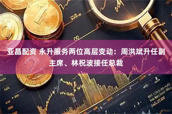 亚晶配资 永升服务两位高层变动：周洪斌升任副主席、林祝波接任总裁