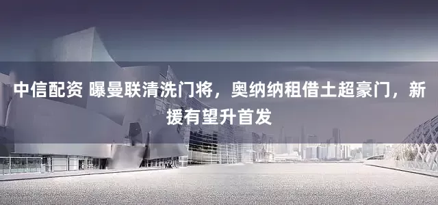 中信配资 曝曼联清洗门将，奥纳纳租借土超豪门，新援有望升首发