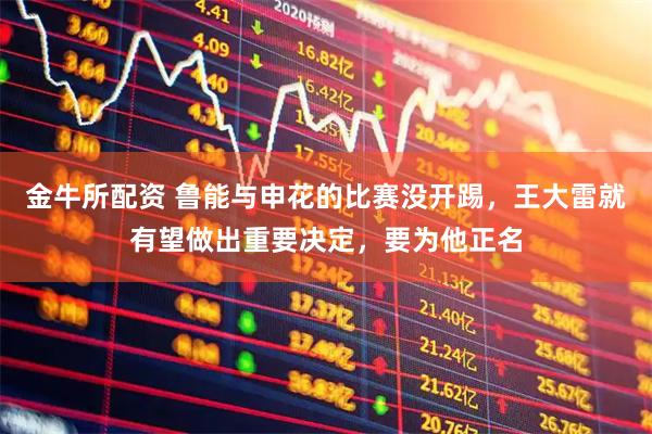 金牛所配资 鲁能与申花的比赛没开踢，王大雷就有望做出重要决定，要为他正名