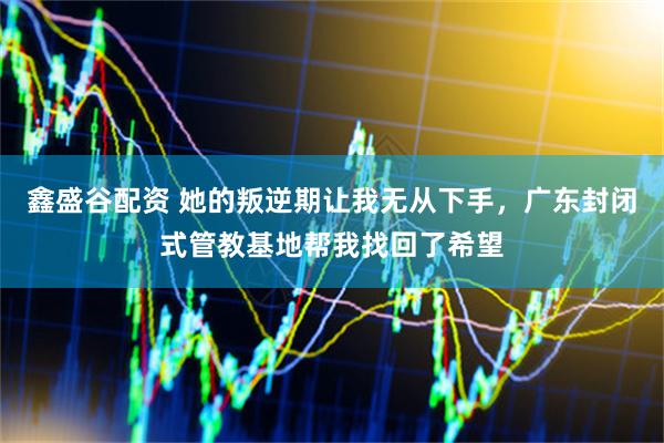 鑫盛谷配资 她的叛逆期让我无从下手，广东封闭式管教基地帮我找回了希望