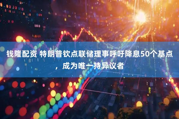 钱隆配资 特朗普钦点联储理事呼吁降息50个基点，成为唯一持异议者