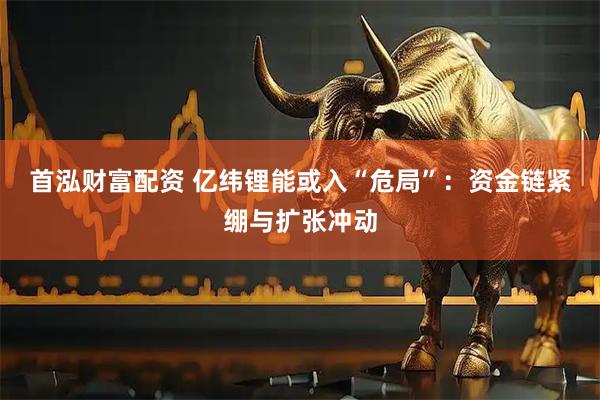 首泓财富配资 亿纬锂能或入“危局”：资金链紧绷与扩张冲动
