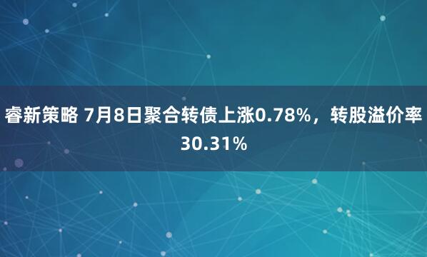 睿新策略 7月8日聚合转债上涨0.78%,转股溢价率30.31%