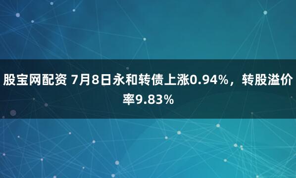股宝网配资 7月8日永和转债上涨0.94%,转股溢价率9.83%