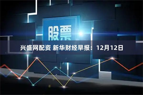 兴盛网配资 新华财经早报：12月12日