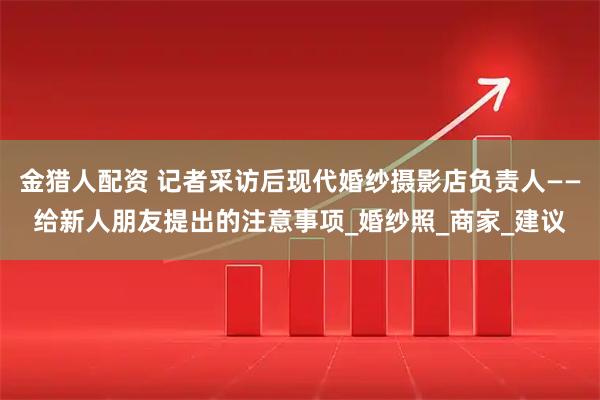 金猎人配资 记者采访后现代婚纱摄影店负责人——给新人朋友提出的注意事项_婚纱照_商家_建议