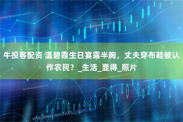 牛投客配资 温碧霞生日宴露半胸，丈夫穿布鞋被认作农民？_生活_显得_照片