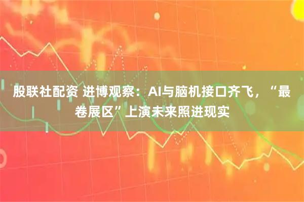 股联社配资 进博观察：AI与脑机接口齐飞，“最卷展区”上演未来照进现实