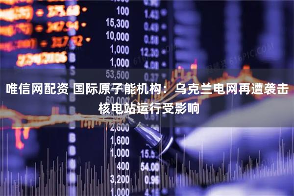 唯信网配资 国际原子能机构：乌克兰电网再遭袭击 核电站运行受影响
