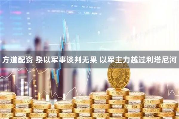 方道配资 黎以军事谈判无果 以军主力越过利塔尼河