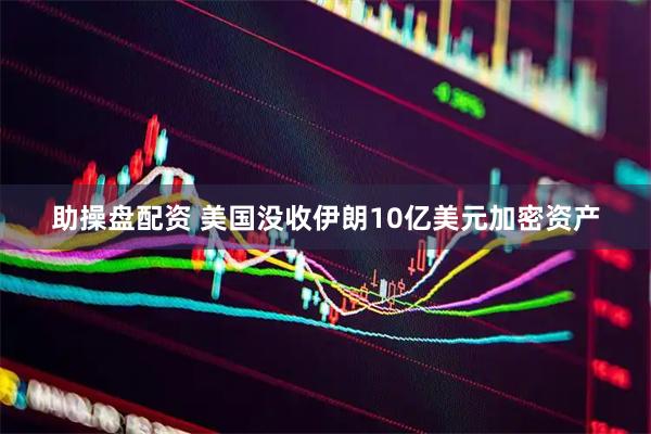 助操盘配资 美国没收伊朗10亿美元加密资产